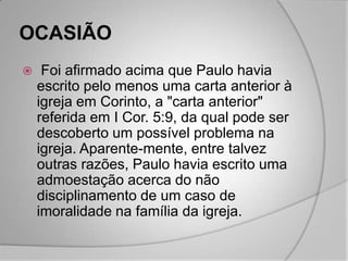 OCASIÃO
    Foi afirmado acima que Paulo havia
    escrito pelo menos uma carta anterior à
    igreja em Corinto, a "carta anterior"
    referida em I Cor. 5:9, da qual pode ser
    descoberto um possível problema na
    igreja. Aparente-mente, entre talvez
    outras razões, Paulo havia escrito uma
    admoestação acerca do não
    disciplinamento de um caso de
    imoralidade na família da igreja.
 