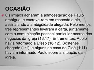 OCASIÃO
   Os irmãos acharam a admoestação de Paulo
    ambígua, e escreve-ram em resposta a ele,
    assinalando a ambigüidade alegada. Pelo menos
    três representantes levaram a carta, juntamente
    com a comunicação pessoal particular acerca dos
    negócios da igreja (16:17). Entrementes, Apolo
    havia retornado a Éfeso (16:12), Sóstenes
    chegado (1:1), e alguns da casa de Cloé (1:11)
    haviam informado Paulo sobre a situação da
    igreja.
 