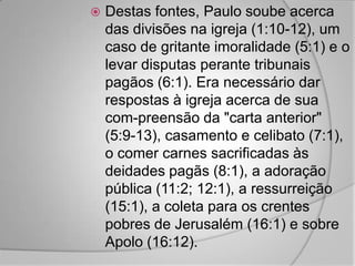    Destas fontes, Paulo soube acerca
    das divisões na igreja (1:10-12), um
    caso de gritante imoralidade (5:1) e o
    levar disputas perante tribunais
    pagãos (6:1). Era necessário dar
    respostas à igreja acerca de sua
    com-preensão da "carta anterior"
    (5:9-13), casamento e celibato (7:1),
    o comer carnes sacrificadas às
    deidades pagãs (8:1), a adoração
    pública (11:2; 12:1), a ressurreição
    (15:1), a coleta para os crentes
    pobres de Jerusalém (16:1) e sobre
    Apolo (16:12).
 