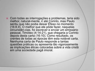    Com todas as interrogações e problemas, teria sido
    melhor, natural-mente, ir até Corinto, mas Paulo
    sentiu que não podia deixar Éfeso no momento
    (16:8,9). O melhor que ele pôde fazer, naquelas
    circunstân-cias, foi escrever e enviar um emissário
    pessoal, Timóteo (4:14-21), que chegaria a Corinto
    depois desta carta (16:10). Como resultado, os
    crentes de todas as épocas têm esta notável carta.
    Nenhuma carta de Paulo responde a tantas
    questões práticas ou apresenta tão vigorosamente
    as implicações éticas colocadas sobre a vida cristã
    em uma sociedade pagã imoral.
 