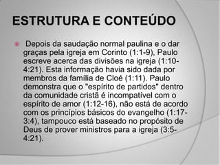 ESTRUTURA E CONTEÚDO
    Depois da saudação normal paulina e o dar
    graças pela igreja em Corinto (1:1-9), Paulo
    escreve acerca das divisões na igreja (1:10-
    4:21). Esta informação havia sido dada por
    membros da família de Cloé (1:11). Paulo
    demonstra que o "espírito de partidos" dentro
    da comunidade cristã é incompatível com o
    espírito de amor (1:12-16), não está de acordo
    com os princípios básicos do evangelho (1:17-
    3:4), tampouco está baseado no propósito de
    Deus de prover ministros para a igreja (3:5-
    4:21).
 