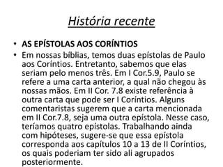 História recente 
• AS EPÍSTOLAS AOS CORÍNTIOS 
• Em nossas bíblias, temos duas epístolas de Paulo 
aos Coríntios. Entretanto, sabemos que elas 
seriam pelo menos três. Em I Cor.5.9, Paulo se 
refere a uma carta anterior, a qual não chegou às 
nossas mãos. Em II Cor. 7.8 existe referência à 
outra carta que pode ser I Coríntios. Alguns 
comentaristas sugerem que a carta mencionada 
em II Cor.7.8, seja uma outra epístola. Nesse caso, 
teríamos quatro epístolas. Trabalhando ainda 
com hipóteses, sugere-se que essa epístola 
corresponda aos capítulos 10 a 13 de II Coríntios, 
os quais poderiam ter sido ali agrupados 
posteriormente. 
 