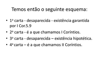 Temos então o seguinte esquema: 
• 1a carta - desaparecida - existência garantida 
por I Cor.5.9 
• 2a carta - é a que chamamos I Coríntios. 
• 3a carta - desaparecida – existência hipotética. 
• 4a carta – é a que chamamos II Coríntios. 
 