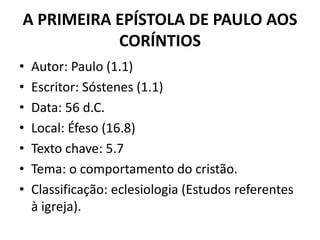 A PRIMEIRA EPÍSTOLA DE PAULO AOS 
CORÍNTIOS 
• Autor: Paulo (1.1) 
• Escritor: Sóstenes (1.1) 
• Data: 56 d.C. 
• Local: Éfeso (16.8) 
• Texto chave: 5.7 
• Tema: o comportamento do cristão. 
• Classificação: eclesiologia (Estudos referentes 
à igreja). 
 