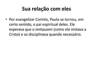 Sua relação com eles 
• Por evangelizar Corinto, Paulo se tornou, em 
certo sentido, o pai espiritual deles. Ele 
esperava que o imitassem (como ele imitava a 
Cristo) e os disciplinava quando necessário. 
 