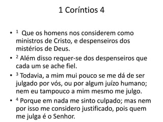1 Coríntios 4 
• 1 Que os homens nos considerem como 
ministros de Cristo, e despenseiros dos 
mistérios de Deus. 
• 2 Além disso requer-se dos despenseiros que 
cada um se ache fiel. 
• 3 Todavia, a mim mui pouco se me dá de ser 
julgado por vós, ou por algum juízo humano; 
nem eu tampouco a mim mesmo me julgo. 
• 4 Porque em nada me sinto culpado; mas nem 
por isso me considero justificado, pois quem 
me julga é o Senhor. 
 