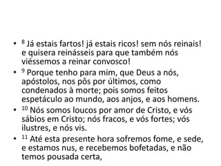 • 8 Já estais fartos! já estais ricos! sem nós reinais! 
e quisera reinásseis para que também nós 
viéssemos a reinar convosco! 
• 9 Porque tenho para mim, que Deus a nós, 
apóstolos, nos pôs por últimos, como 
condenados à morte; pois somos feitos 
espetáculo ao mundo, aos anjos, e aos homens. 
• 10 Nós somos loucos por amor de Cristo, e vós 
sábios em Cristo; nós fracos, e vós fortes; vós 
ilustres, e nós vis. 
• 11 Até esta presente hora sofremos fome, e sede, 
e estamos nus, e recebemos bofetadas, e não 
temos pousada certa, 
 