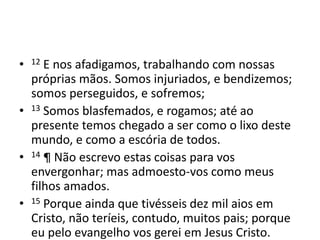 • 12 E nos afadigamos, trabalhando com nossas 
próprias mãos. Somos injuriados, e bendizemos; 
somos perseguidos, e sofremos; 
• 13 Somos blasfemados, e rogamos; até ao 
presente temos chegado a ser como o lixo deste 
mundo, e como a escória de todos. 
• 14 ¶ Não escrevo estas coisas para vos 
envergonhar; mas admoesto-vos como meus 
filhos amados. 
• 15 Porque ainda que tivésseis dez mil aios em 
Cristo, não teríeis, contudo, muitos pais; porque 
eu pelo evangelho vos gerei em Jesus Cristo. 
 