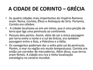 A CIDADE DE CORINTO – GRÉCIA 
• As quatro cidades mais importantes do Império Romano 
eram: Roma, Corinto, Éfeso e Antioquia da Síria. Portanto, 
Corinto era célebre. 
• A cidade localizava-se em um istmo, que é uma porção de 
terra que liga uma península ao continente. 
• Possuía dois portos. Assim, além de ser a única passagem 
por terra entre o norte e o sul da Grécia, era também 
passagem entre a Ásia, a Palestina e a Itália. 
• Os navegantes poderiam dar a volta pelo sul da península. 
Porém, o mar na região era muito tempestuoso. Corinto era 
então um corredor de mercadorias. Além disso, suas terras 
eram férteis. A cidade era rica e tinha localização 
estratégica no cenário mundial. 
 