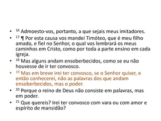 • 16 Admoesto-vos, portanto, a que sejais meus imitadores. 
• 17 ¶ Por esta causa vos mandei Timóteo, que é meu filho 
amado, e fiel no Senhor, o qual vos lembrará os meus 
caminhos em Cristo, como por toda a parte ensino em cada 
igreja. 
• 18 Mas alguns andam ensoberbecidos, como se eu não 
houvesse de ir ter convosco. 
• 19 Mas em breve irei ter convosco, se o Senhor quiser, e 
então conhecerei, não as palavras dos que andam 
ensoberbecidos, mas o poder. 
• 20 Porque o reino de Deus não consiste em palavras, mas 
em poder. 
• 21 Que quereis? Irei ter convosco com vara ou com amor e 
espírito de mansidão? 
 