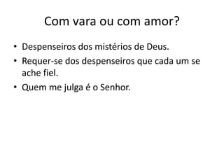 Com vara ou com amor? 
• Despenseiros dos mistérios de Deus. 
• Requer-se dos despenseiros que cada um se 
ache fiel. 
• Quem me julga é o Senhor. 
 
