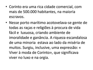 • Corinto era uma rica cidade comercial, com 
mais de 500.000 habitantes, na maioria 
escravos. 
• Nesse porto marítimo acotovelava-se gente de 
todas as raças e religiões à procura de vida 
fácil e luxuosa, criando ambiente de 
imoralidade e ganância. A riqueza escandalosa 
de uma minoria estava ao lado da miséria de 
muitos. Surgiu, inclusive, uma expressão: « 
Viver à moda de Corinto», que significava 
viver no luxo e na orgia. 
 