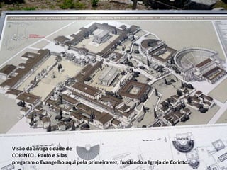 Visão da antiga cidade de 
CORINTO . Paulo e Silas 
pregaram o Evangelho aqui pela primeira vez, fundando a Igreja de Corinto. 
 