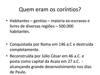 Quem eram os coríntios? 
• Habitantes – gentios – maioria ex-escravos e 
livres de diversas regiões – 500.000 
habitantes. 
• Conquistada por Roma em 146 a.C e destruída 
completamente. 
• Reconstruída por Júlio César em 46 a.C. e 
posta como capital da Acaia em 27 a.C. - 
alcançando grande desenvolvimento nos dias 
de Paulo. 
 