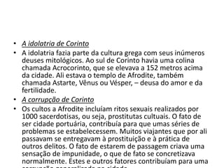 • A idolatria de Corinto 
• A idolatria fazia parte da cultura grega com seus inúmeros 
deuses mitológicos. Ao sul de Corinto havia uma colina 
chamada Acrocorinto, que se elevava a 152 metros acima 
da cidade. Ali estava o templo de Afrodite, também 
chamada Astarte, Vênus ou Vésper, – deusa do amor e da 
fertilidade. 
• A corrupção de Corinto 
• Os cultos a Afrodite incluíam ritos sexuais realizados por 
1000 sacerdotisas, ou seja, prostitutas cultuais. O fato de 
ser cidade portuária, contribuía para que umas séries de 
problemas se estabelecessem. Muitos viajantes que por ali 
passavam se entregavam à prostituição e à prática de 
outros delitos. O fato de estarem de passagem criava uma 
sensação de impunidade, o que de fato se concretizava 
normalmente. Estes e outros fatores contribuíam para uma 
corrupção generalizada na cidade. 
 