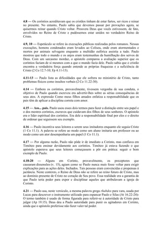 4.8 — Os coríntios acreditavam que os cristãos tinham de estar fartos, ser ricos e reinar
no presente. No entanto, Paulo sabia que devemos passar por provações agora, se
quisermos reinar quando Cristo voltar. Prouvera Deus que vocês estivessem, de fato,
envolvidos no Reino de Cristo e pudéssemos estar unidos no verdadeiro Reino de
Cristo.
4.9, 10 — Espetáculo se refere às execuções públicas realizadas pelos romanos. Nessas
execuções, homens condenados eram levados ao Coliseu, onde eram atormentados e
mortos por animais selvagens enquanto a multidão eufórica assistia a tudo. Paulo
mostrou que todo o mundo e os anjos eram testemunhas da humilhação dos servos de
Deus. Com um sarcasmo mordaz, o apóstolo comparou a avaliação superior que os
coríntios faziam de si mesmos com a que o mundo fazia dele. Paulo sabia que o cristão
encontra a verdadeira força quando entende as próprias fraquezas e a suficiência de
Cristo (2 Co 12.7-10; Fp 4.11-13).
4.11-13 — Paulo lista as dificuldades que ele sofrera no ministério de Cristo, tanto
problemas físicos como insultos verbais (2 Co 11.22-30).
4.14 — Embora os coríntios, provavelmente, tivessem vergonha de sua conduta, o
objetivo de Paulo quando escreveu era advertir-lhes sobre as sérias consequências de
seus atos. A expressão Como meus filhos amados enfatiza a responsabilidade que os
pais têm de aplicar a disciplina correta com amor.
4.15 — Aos... pais. Paulo usou esses dois termos para fazer a distinção entre seu papel e
o dos mestres coríntios, escravos que cuidavam dos filhos de seus senhores. O apóstolo
era o líder espiritual dos coríntios. Era dele a responsabilidade final por eles e o direito
de ordenar que seguissem seu exemplo.
4.16 — Paulo incentiva seus leitores a serem seus imitadores enquanto ele seguia Cristo
(1 Co 11.1). A palavra se refere ao modo como um aluno imitaria um professor ou ao
modo como um ator desempenharia um papel (1 Co 11.1).
4.17 — Por alguma razão, Paulo não pôde ir de imediato a Corinto, mas confiava em
Timóteo para ensinar devidamente aos coríntios. Timóteo já estava fazendo o que
apóstolo esperava que seus leitores começassem a pôr em prática: seguir o bom
exemplo de Paulo.
4.18-20 — Alguns em Corinto, provavelmente, os preceptores que
causaram dissensões (v. 15), agiam como se Paulo nunca mais fosse voltar para exigir
explicações para as ações deles. Inchados. Tais pessoas eram convencidas e propensas à
jactância. Neste contexto, o Reino de Deus não se refere ao reino futuro de Cristo, mas
ao domínio presente de Cristo no coração de Seu povo. Essa realidade era a garantia de
que Paulo teria poder para expor e disciplinar aqueles que atribulavam a igreja de
Corinto.
4.21 — Paulo usa, neste versículo, a mesma palavra grega rhabdos para vara, usada por
Lucas para descrever o instrumento utilizado para espancar Paulo e Silas (At 16.22-24)-
O termo também é usado de forma figurada para referir-se à autoridade de Cristo para
julgar (Ap 19.15). Deus deu a Paulo autoridade para punir os agitadores em Corinto,
ainda que o apóstolo preferisse não fazer valer tal poder.
 