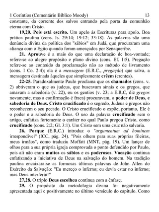 1 Coríntios (Comentário Bíblico Moody) 13
constante, da corrente dos salvos entrando pela porta da comunhão
eterna com Cristo.
19,20. Pois está escrito. Um apelo às Escrituras para apoio. Boa
prática paulina (cons. Is. 29:14; 19:12; 33:18). As palavras são uma
denúncia divina da política dos "sábios" em Judá, que procuraram uma
aliança com o Egito quando foram ameaçados por Senaqueribe.
21. Aprouve é a mais do que uma declaração de boa-vontade;
refere-se ao alegre propósito e plano divino (cons. Ef. 1:5). Pregação
refere-se ao conteúdo da proclamação não ao método de livramento
(cons. I Co. 2:4); ela é a mensagem (E.R.C., pregação) que salva, a
mensagem destinada àqueles que simplesmente crêem (crentes).
22-25. Paradoxalmente Paulo proclama que os chamados (cons. v.
2) obtiveram o que os judeus, que buscavam sinais e os gregos, que
amavam a sabedoria (v. 22), ou os gentios (v. 23; a E.R.C, diz gregos
novamente, mas a confirmação é fraca) procuravam, o poder de Deus, e
sabedoria de Deus. Cristo crucificado é o segredo. Judeus e gregos não
reconhecem o seu pecado. O Cristo crucificado o expõe; portanto, Ele é
o poder e a sabedoria de Deus. O uso da palavra crucificado sem o
artigo, enfatiza fortemente o caráter no qual Paulo pregou Cristo, como
crucificado (cons. 2:2; Gl. 3:1). Um Cristo sem uma cruz não salvaria.
26. Porque (E.R.C.) introduz o "argumentum ad hominem
irrespondível" (ICC, pág. 24). "Pois olhem para suas próprias fileiras,
meus irmãos", como traduziu Moffatt (MNT, pág. 19). Um lançar de
olhos para a sua própria igreja comprovada o ponto defendido por Paulo,
pois ali não eram muitos os sábios e os poderosos. Vocação continua
enfatizando a iniciativa de Deus na salvação do homem. Na tradição
paulina encaixara-se as formosas últimas palavras de John Allen do
Exército da Salvação: "Eu mereço o inferno; eu devia estar no inferno;
mas Deus interferiu!"
27,28. O triplo Deus escolheu continua com a ênfase.
29. O propósito da metodologia divina foi negativamente
apresentada aqui e positivamente no último versículo do capítulo. Como
 