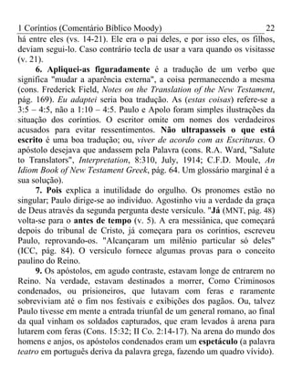 1 Coríntios (Comentário Bíblico Moody) 22
há entre eles (vs. 14-21). Ele era o pai deles, e por isso eles, os filhos,
deviam segui-lo. Caso contrário tecla de usar a vara quando os visitasse
(v. 21).
6. Apliquei-as figuradamente é a tradução de um verbo que
significa "mudar a aparência externa", a coisa permanecendo a mesma
(cons. Frederick Field, Notes on the Translation of the New Testament,
pág. 169). Eu adaptei seria boa tradução. As (estas coisas) refere-se a
3:5 – 4:5, não a 1:10 – 4:5. Paulo e Apolo foram simples ilustrações da
situação dos coríntios. O escritor omite om nomes dos verdadeiros
acusados para evitar ressentimentos. Não ultrapasseis o que está
escrito é uma boa tradução; ou, viver de acordo com as Escrituras. O
apóstolo desejava que andassem pela Palavra (cons. R.A. Ward, "Salute
to Translators", Interpretation, 8:310, July, 1914; C.F.D. Moule, An
Idiom Book of New Testament Greek, pág. 64. Um glossário marginal é a
sua solução).
7. Pois explica a inutilidade do orgulho. Os pronomes estão no
singular; Paulo dirige-se ao indivíduo. Agostinho viu a verdade da graça
de Deus através da segunda pergunta deste versículo. "Já (MNT, pág. 48)
volta-se para o antes de tempo (v. 5). A era messiânica, que começará
depois do tribunal de Cristo, já começara para os coríntios, escreveu
Paulo, reprovando-os. "Alcançaram um milênio particular só deles"
(ICC, pág. 84). O versículo fornece algumas provas para o conceito
paulino do Reino.
9. Os apóstolos, em agudo contraste, estavam longe de entrarem no
Reino. Na verdade, estavam destinados a morrer, Como Criminosos
condenados, ou prisioneiros, que lutavam com feras e raramente
sobreviviam até o fim nos festivais e exibições dos pagãos. Ou, talvez
Paulo tivesse em mente a entrada triunfal de um general romano, ao final
da qual vinham os soldados capturados, que eram levados à arena para
lutarem com feras (Cons. 15:32; II Co. 2:14-17). Na arena do mundo dos
homens e anjos, os apóstolos condenados eram um espetáculo (a palavra
teatro em português deriva da palavra grega, fazendo um quadro vívido).
 