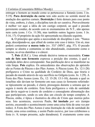 1 Coríntios (Comentário Bíblico Moody) 25
entregar o homem ao mundo como se pertencesse a Satanás (cons. I Jo.
5:19). Para destruição da carne tem sido aceito no sentido moral da
anulação dos apetites carnais. Destruição é forte demais para esse ponto
de vista, embora, é claro, a disciplina tem de ser curativa. Provavelmente
é melhor ver aqui a idéia de um castigo corporal, ao qual o pecado
persistente conduz, de acordo com m ensinamentos do N.T., não apenas
nem carta (cons. I Co. 11:30), mas também outros lugares (cons. I Jo.
5:16, 17). O propósito da ação foi apresentada na cláusula seguinte.
6. O princípio que apóia a necessidade de disciplina é este. "Nunca
diga, desculpando-se, que afinal de contas este caso é único. Um só, mas
poderá contaminar a massa toda (xv. 33)" (MNT. pág. 57). O pecado
sempre se alastra e contamina se não abandonado, exatamente como o
veneno, as ervas daninhas e o câncer.
7. Pois (E.R.C.). Uma atitude decisiva torna-se necessária. Como
sois de fato sem fermento expressa a posição dos crentes, à qual a
condição deles deve corresponder. Sua purificação deve se manifestar na
vida limpa. Pois explica. Os antecedentes das observações do apóstolo
são as Festas da Páscoa e dos Pães Asmos. A Páscoa (cons. Êx. 12:1-28)
prefigurava o Cristo na qualidade do Cordeiro de Deus, que tiraria o
pecado do mundo através do seu sacrifício no Gólgota (cons. Jo. 1:29). A
Festa dos Pães Asmos (cons. Êx, 12: 15-20; 13:1-10), durante a qual os
israelitas não deviam ter fermento em suas casas (o fermento referindo-
se tipicamente ao pecado, é claro), prosseguia durante a semana que se
seguia à morte do cordeiro. Esta festa prefigurava a vida de santidade
que devia seguir-se à morte do cordeiro e conseqüente alimentação dos
que participavam, sendo os sete dias um círculo de tempo completo. A
Páscoa, então, é típica e ilustrativa da obra de Cristo que morreu pelos
seus. Isto aconteceu, escreveu Paulo, foi imolado por nós (tempo
aoristo, encarando o acontecimento como uma coisa feita de uma vez por
todas). A Festa dos Pães Asmos é uma ilustração da vida de santidade do
crente, uma coisa contínua, e assim Paulo escreve, por isso celebremos a
festa (v. 8; tempo presente, ação duradoura). E exatamente como uma
 