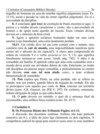 1 Coríntios (Comentário Bíblico Moody) 26
migalha de fermento na casa do israelita significa julgamento (cons. Êx.
12:15), assim o pecado na vida do crente significa julgamento. Eis aí a
necessidade da disciplina.
8. A conclusão (por isso) da exortação de Paulo encontra-sé aqui. A
pureza e a retidão devem caracterizar o crente, não a perversidade do
homem e da igreja nesta questão do incesto. Essas virtudes divinas
deviam ser o alimento da festa cristã.
9. Agora o apóstolo esclarece instruções dadas em uma carta
anterior (veja Introdução), uma carta atualmente perdida.
10,11. Um cristão deve ter um certo contato com o mundo; caso
contrário teria de sair do mundo, uma impossibilidade manifesta (pelo
menos até o advento da era espacial!). A chave para compreensão da
ordem do versículo 9 é o verbo associar-se (vs. 9, 11), que significa
literalmente misturar-se com (cons. Arndt, pág. 792). A idéia é da
comunhão em família. O apóstolo sabia que uma certa comunhão com o
mundo devia existir nas atividades diárias da vida. Entretanto, ao irmão
sob disciplina era preciso negar comunhão, e particularmente os crentes
não deviam com esse tal nem ainda comer, a mais evidente
demonstração de comunhão.
12. Pois explica que Paulo, na carta perdida, não se referia ao
mundo, mas aos irmãos, quando falava da negação da verdade. Ele não
se preocupava com aqueles que estão de fora; estavam em território
divino (cons. A.R. Gausset, em JFB V, 297). Os coríntios, entretanto,
tinham obrigação de julgar os que estão dentro.
13. O pois deveria ser omitido, o qual dá à sentença final da
excomunhão, uma enfática força sumária (cons. Dt. 24:7).
1 Coríntios 6
B. Os Processos Diante dos Tribunais Pagãos. 6:1-11.
A discussão das desordens continua. Embora não haja partícula
conectiva em 6:1, a idéia do juízo liga claramente os dois capítulos. A
competência judicial da igreja para resolver casos entre os seus membros
 