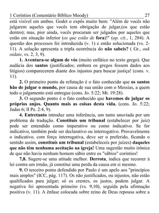 1 Coríntios (Comentário Bíblico Moody) 27
está visível em ambos. Godet o expôs muito bem: "Além de vocês não
julgarem aqueles que vocês tem obrigação de julgar,(os que estão
dentro); mas, pior ainda, vocês procuram ser julgados por aqueles que
estão em situação inferior (os que estão de fora)!" (op. cit., 1, 284). A
questão dos processos foi introduzida (v. 1) e então solucionada (vs. 2-
11). A solução apresenta a tripla ocorrência do não sabeis? ( Gr., ouk
oidate, vs. 2, 3, 9).
1. Aventura-se algum de vós (muito enfático no texto grego). Que
audácia dos santos (justificados; embora os gregos fossem dados aos
litígios) comparecerem diante dos injustos para buscar justiça! (cons. v.
11).
2. O primeiro ponto da refutação é o fato conhecido que os santos
hão de julgar o mundo, por causa de sua união com o Messias, a quem
todo o julgamento está entregue (cons. Jo. 5:22; Mt. 19:28).
3. O segundo ponto é o fato conhecido que havemos de julgar os
próprios anjos. Quanto mais as coisas desta vida. (cons. Jo. 5:22;
Judas 6; lI Pe. 2:4, 9).
4. Entretanto introduz uma inferência, um tanto anuviada por um
problema de tradução. Constituís um tribunal (estabelecer por juiz)
pode ser entendido como imperativo ou como indicativo. Se for
indicativo, também pode ser declarativo ou interrogativo. Provavelmente
o indicativo, com força interrogativa, deve ser o preferido, ficando o
sentido assim, constituís um tribunal (estabeleceis por juízes) daqueles
que não têm nenhuma aceitação na igreja! Uma sugestão muito irônica
de que não havia nenhum homem sábio entre os "sábios" coríntios!
7,8. Sugere-se uma atitude melhor. Derrota, indica que recorrer à
lei contra um irmão, já constitui uma perda da causa em si mesmo.
9. O terceiro ponto defendido por Paulo é um apelo aos "princípios
mais amplos" (ICC, pág. 117). Os não justificados, ou injustos, não estão
qualificados para julgar; só os crentes, os justos, podem julgar. A
negativa foi apresentada primeiro (vs. 9,10), seguida pela afirmação
positiva (v. 11). A ênfase colocada sobre reino de Deus repousa sobre a
 