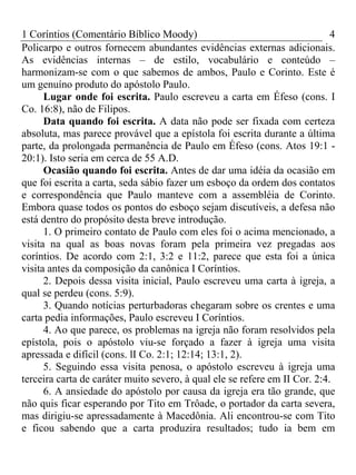 1 Coríntios (Comentário Bíblico Moody) 4
Policarpo e outros fornecem abundantes evidências externas adicionais.
As evidências internas – de estilo, vocabulário e conteúdo –
harmonizam-se com o que sabemos de ambos, Paulo e Corinto. Este é
um genuíno produto do apóstolo Paulo.
Lugar onde foi escrita. Paulo escreveu a carta em Éfeso (cons. I
Co. 16:8), não de Filipos.
Data quando foi escrita. A data não pode ser fixada com certeza
absoluta, mas parece provável que a epístola foi escrita durante a última
parte, da prolongada permanência de Paulo em Éfeso (cons. Atos 19:1 -
20:1). Isto seria em cerca de 55 A.D.
Ocasião quando foi escrita. Antes de dar uma idéia da ocasião em
que foi escrita a carta, seda sábio fazer um esboço da ordem dos contatos
e correspondência que Paulo manteve com a assembléia de Corinto.
Embora quase todos os pontos do esboço sejam discutíveis, a defesa não
está dentro do propósito desta breve introdução.
1. O primeiro contato de Paulo com eles foi o acima mencionado, a
visita na qual as boas novas foram pela primeira vez pregadas aos
coríntios. De acordo com 2:1, 3:2 e 11:2, parece que esta foi a única
visita antes da composição da canônica I Coríntios.
2. Depois dessa visita inicial, Paulo escreveu uma carta à igreja, a
qual se perdeu (cons. 5:9).
3. Quando notícias perturbadoras chegaram sobre os crentes e uma
carta pedia informações, Paulo escreveu I Coríntios.
4. Ao que parece, os problemas na igreja não foram resolvidos pela
epístola, pois o apóstolo viu-se forçado a fazer à igreja uma visita
apressada e difícil (cons. lI Co. 2:1; 12:14; 13:1, 2).
5. Seguindo essa visita penosa, o apóstolo escreveu à igreja uma
terceira carta de caráter muito severo, à qual ele se refere em II Cor. 2:4.
6. A ansiedade do apóstolo por causa da igreja era tão grande, que
não quis ficar esperando por Tito em Trôade, o portador da carta severa,
mas dirigiu-se apressadamente à Macedônia. Ali encontrou-se com Tito
e ficou sabendo que a carta produzira resultados; tudo ia bem em
 