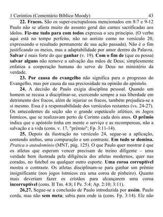 1 Coríntios (Comentário Bíblico Moody) 43
22. Fracos. São os super-escrupulosos mencionados em 8:7 e 9-12
Paulo não se afasta muito do assunto geral das carnes sacrificadas aos
ídolos. Fiz-me tudo para com todos expressa o seu princípio. (O verbo
aqui está no tempo perfeito, não no aoristo como no versículo 20,
expressando o resultado permanente de sua ação passada). Não é o fim
justificando os meios, mas a adaptabilidade por amor dentro da Palavra.
Salvar é mais forte do que ganhar (v. 19). Com o fim de (que eu possa)
salvar alguns não remove a salvação das mãos de Deus; simplesmente
enfatiza a cooperação humana do servo de Deus no ministério da
verdade.
23. Por causa do evangelho não significa para o progresso do
Evangelho, mas por causa da sua preciosidade na opinião do apóstolo.
24. A decisão de Paulo exigia disciplina pessoal. Quando um
homem se recusa a disciplinar-se, exercendo sempre a sua liberdade em
detrimento dos fracos, além de injuriar os fracos, também prejudica-se a
si mesmo. Essa é a responsabilidade dos versículos restantes (vs. 24-27).
Os antecedentes da seção são o grande espetáculo atlético, os Jogos
Ístmicos, que se realizavam perto de Corinto cada dois anos. O prêmio
indica que o apóstolo tinha em mente o serviço e as recompensas, não a
salvação e a vida (cons. v. 17, "prêmio"; Fp. 3:11-14).
25. Depois da ilustração no versículo 24, segue-se a aplicação,
contendo ambas, uma comparação e um contraste. Em tudo se domina.
Pratica o autodomínio (MNT, pág. 125). O que Paulo quer mostrar é que
os atletas que esperam vencer precisam de treino diligente – uma
verdade bem ilustrada pela diligência dos atletas modernos, quer nas
coradas, no futebol ou qualquer outro esporte. Uma coroa corruptível
mostra o contraste. Os atletas disciplinam-se para ganhar um prêmio
insignificante (nos jogos ístmicos era uma coroa de pinheiro). Quanto
mais deveriam fazer os cristãos para alcançarem uma coroa
incorruptível (cons. II Tm. 4:8; I Pe. 5:4; Ap. 2:10; 3:11).
26,27. Segue-se a conclusão de Paulo introduzida por assim. Paulo
corda, mas não sem meta; sabia para onde ia (cons. Fp. 3:14). Ele não
 