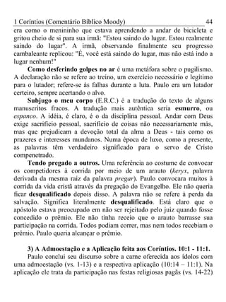 1 Coríntios (Comentário Bíblico Moody) 44
era como o menininho que estava aprendendo a andar de bicicleta e
gritou cheio de si para sua irmã: "Estou saindo do lugar. Estou realmente
saindo do lugar". A irmã, observando finalmente seu progresso
cambaleante replicou: "É, você está saindo do lugar, mas não está indo a
lugar nenhum!"
Como desferindo golpes no ar é uma metáfora sobre o pugilismo.
A declaração não se refere ao treino, um exercício necessário e legítimo
para o lutador; refere-se às falhas durante a luta. Paulo era um lutador
certeiro, sempre acertando o alvo.
Subjugo o meu corpo (E.R.C.) é a tradução do texto de alguns
manuscritos fracos. A tradução mais autêntica seria esmurro, ou
espanco. A idéia, é claro, é o da disciplina pessoal. Andar com Deus
exige sacrifício pessoal, sacrifício de coisas não necessariamente más,
mas que prejudicam a devoção total da alma a Deus - tais como os
prazeres e interesses mundanos. Numa época de luxo, como a presente,
as palavras têm verdadeiro significado para o servo de Cristo
compenetrado.
Tendo pregado a outros. Uma referência ao costume de convocar
os competidores à corrida por meio de um arauto (keryx, palavra
derivada da mesma raiz da palavra pregar). Paulo convocara muitos à
corrida da vida cristã através da pregação do Evangelho. Ele não queria
ficar desqualificado depois disso. A palavra não se refere à perda da
salvação. Significa literalmente desqualificado. Está claro que o
apóstolo estava preocupado em não ser rejeitado pelo juiz quando fosse
concedido o prêmio. Ele não tinha receio que o arauto barrasse sua
participação na corrida. Todos podiam correr, mas nem todos recebiam o
prêmio. Paulo queria alcançar o prêmio.
3) A Admoestação e a Aplicação feita aos Coríntios. 10:1 - 11:1.
Paulo conclui seu discurso sobre a carne oferecida aos ídolos com
uma admoestação (vs. 1-13) e a respectiva aplicação (10:14 – 11:1). Na
aplicação ele trata da participação nas festas religiosas pagãs (vs. 14-22)
 