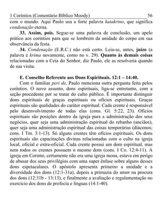 1 Coríntios (Comentário Bíblico Moody) 56
com o mundo. Aqui Paulo usa a forte palavra katakrino, que significa
condenação eterna.
33. Assim, pois. Segue-se uma palavra de conclusão, um apelo
prático aos coríntios para que se lembrem da unidade do corpo em sua
observância da festa.
34. Condenação (E.R.C.) não está certo. Leia-se, antes, juízo (a
palavra é krima novamente, como no v. 29). Quanto às demais coisas
relacionadas com a Ceia do Senhor, diz Paulo, ele as resolveria quando
de sua visita.
E. Conselho Referente aos Dons Espirituais. 12:1 – 14:40.
Com o familiar peri de, Paulo menciona outra pergunta feita pelos
coríntios. O novo assunto, dons espirituais, liga-se entretanto, com a
seção procedente por se tratar do culto público. É importante distinguir
dons espirituais de graças espirituais ou ofícios espirituais. Graças
espirituais são qualidades do caráter espiritual. Cada crente é responsável
pelo desenvolvimento de todas elas (cons. Gl. 5:22, 23). Ofícios
espirituais são posições dentro da igreja para a administração dos seus
negócios, quer seja uma administração espiritual do rebanho (anciãos),
quer seja uma administração espiritual das coisas temporárias (diáconos;
cons. I Tm. 3:1-13). Só alguns crentes têm ofícios espirituais. Os dons
espirituais são capacitações divinas relacionadas com o culto na igreja
local, oficial e extra-oficial. Cada crente possui um dom espiritual, mas
nem todos os crentes possuem o mesmo dom (cons. I Co. 12:4-11). A
igreja em Corinto, certamente não era uma igreja mona, estava em perigo
de abusar dos seus privilégios com uma super ênfase sobre alguns desses
dons espetaculares. O apóstolo apresenta primeiro a unidade e a
diversidade dos dons (12:1-31a), depois a primazia do amor na procura
dos dons (12:31b - 13:13), e finalmente a avaliação e regulamentação no
exercício dos dons de profecia e línguas (14:1-40).
 