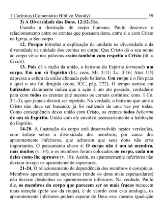 1 Coríntios (Comentário Bíblico Moody) 59
3) A Diversidade dos Dons. 12:12-31a.
Usando a ilustração do corpo humano, Paulo descreve o
relacionamento entre os crentes que possuem dons, entre si e com Cristo
na Igreja, o Seu corpo.
12. Porque introduz a explicação da unidade na diversidade e da
diversidade na unidade dos crentes no corpo. Que Cristo dá o seu nome
ao corpo vê-se nas palavras assim também com respeito a Cristo (lit. o
Cristo).
13. Pois dá a razão da união, o batismo do Espírito formando um
corpo. Em um só Espírito (lit.; cons. Mt. 3:11; Lc. 3:16; Atos 1:5)
expressa a esfera da união efetuada pelo batismo. Um corpo é o fim para
o qual o ato foi dirigido (cons. ICC, pág. 272). O tempo aoristo em
batizados claramente indica que a ação é um ato passado, verdadeiro
para com todos os crentes (até mesmo os carnais coríntios; cons. I Co.
3:1-3), que jamais deverá ser repetido. Na verdade, o batismo que unte a
Cristo não deve ser buscado; já foi realizado de uma vez por todas.
Como conseqüência dessa união com Cristo, os crentes todos beberam
de um só Espírito. União com ele envolve necessariamente a habitação
do Espírito.
14-20. A ilustração do corpo está desenvolvida nestes versículos,
com ênfase sobre a diversidade dos membros, por causa dos
aparentemente inferiores, que achavam que seus dons não erva
importantes. O pensamento chave é: O corpo não é um só membro,
mas muitos (v. 14), e os membros foram colocados no corpo, cada um
deles como lhe aprouve (v. 18). Assim, os aparentemente inferiores não
deviam invejar os aparentemente superiores.
21-24. O relacionamento de dependência dos membros é conspícuo.
Membros aparentemente superiores (tendo os dons mais espetaculares)
não deviam desdenhar os aparentemente inferiores. Na verdade, Paulo
diz, os membros do corpo que parecem ser os mais fracos merecem
mais atenção (pelo uso da roupa), e de acordo com esta analogia, os
aparentemente inferiores podem esperar de Deus essa mesma igualação
 