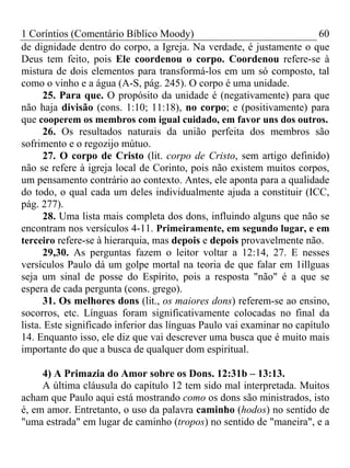 1 Coríntios (Comentário Bíblico Moody) 60
de dignidade dentro do corpo, a Igreja. Na verdade, é justamente o que
Deus tem feito, pois Ele coordenou o corpo. Coordenou refere-se à
mistura de dois elementos para transformá-los em um só composto, tal
como o vinho e a água (A-S, pág. 245). O corpo é uma unidade.
25. Para que. O propósito da unidade é (negativamente) para que
não haja divisão (cons. 1:10; 11:18), no corpo; e (positivamente) para
que cooperem os membros com igual cuidado, em favor uns dos outros.
26. Os resultados naturais da união perfeita dos membros são
sofrimento e o regozijo mútuo.
27. O corpo de Cristo (lit. corpo de Cristo, sem artigo definido)
não se refere à igreja local de Corinto, pois não existem muitos corpos,
um pensamento contrário ao contexto. Antes, ele aponta para a qualidade
do todo, o qual cada um deles individualmente ajuda a constituir (ICC,
pág. 277).
28. Uma lista mais completa dos dons, influindo alguns que não se
encontram nos versículos 4-11. Primeiramente, em segundo lugar, e em
terceiro refere-se à hierarquia, mas depois e depois provavelmente não.
29,30. As perguntas fazem o leitor voltar a 12:14, 27. E nesses
versículos Paulo dá um golpe mortal na teoria de que falar em 1illguas
seja um sinal de posse do Espírito, pois a resposta "não" é a que se
espera de cada pergunta (cons. grego).
31. Os melhores dons (lit., os maiores dons) referem-se ao ensino,
socorros, etc. Línguas foram significativamente colocadas no final da
lista. Este significado inferior das línguas Paulo vai examinar no capítulo
14. Enquanto isso, ele diz que vai descrever uma busca que é muito mais
importante do que a busca de qualquer dom espiritual.
4) A Primazia do Amor sobre os Dons. 12:31b – 13:13.
A última cláusula do capítulo 12 tem sido mal interpretada. Muitos
acham que Paulo aqui está mostrando como os dons são ministrados, isto
é, em amor. Entretanto, o uso da palavra caminho (hodos) no sentido de
"uma estrada" em lugar de caminho (tropos) no sentido de "maneira", e a
 