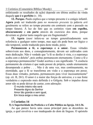 1 Coríntios (Comentário Bíblico Moody) 64
enfatizando os resultados da ação) depende em última análise da vinda
daquele que é o perfeito (v. 10).
12. Porque. Paulo explica que o tempo presente é o estágio infantil.
Agora pode ser traduzido para no momento presente (a palavra arti
geralmente se refere ao tempo presente em contraste com o passado ou
tempo futuro). À luz do fato que os coríntios viam em espelho,
obscuramente e em parte através do exercício dos dons, porque
deveriam se gloriar tanto naquilo que era fragmentado?
13. Agora (nuni infere-se ao tempo generalizadamente sem
referência a qualquer outro tempo, mas aqui ele pode bem ser lógico e
não temporal, sendo traduzido para deste modo, pois).
Permanecem a fé, a esperança e o amor. Essas virtudes
sobrevivem aos dons, e conseqüentemente, devem ser cultivados com
mais dedicação. Não é verdade que "a fé se desfaz à vista, e a esperança
acaba com o deleite", pois ambas permanecem eternamente. Como a fé e
a esperança permanecerão? Godet acertou o seu significado: "A essência
permanente da criatura é que nada possui de próprio, sendo eternamente
desamparada e pobre . . . Não é de uma vez, mas continuamente, na
eternidade, que a fé se transforma em visão e a esperança em posse.
Essas duas virtudes, portanto, permanecem para viver incessantemente"
(op. cit. II, 261). O amor é a maior das forças do universo, e a sua fonte
verdadeira e expressão mais definida é o Gólgota. Sob o impulso desse
amor não se pode deixar de cantar, com adoração:
O mundo inteiro não será
Presente digno do Senhor
Amor tão grande e sem igual,
Em troca exige o meu amor.
1 Coríntios 14
5) A Superioridade da Profecia e o Culto Público na Igreja. 14:1-36.
Ao que parece havia uma causa principal para as desordens na
igreja, a qual envolvia o uso inadequado do dom de línguas. O apóstolo
 