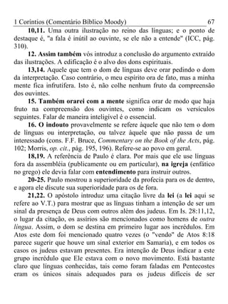 1 Coríntios (Comentário Bíblico Moody) 67
10,11. Uma outra ilustração no reino das línguas; e o ponto de
destaque é, "a fala é inútil ao ouvinte, se ele não a entende" (ICC, pág.
310).
12. Assim também vós introduz a conclusão do argumento extraído
das ilustrações. A edificação é o alvo dos dons espirituais.
13,14. Aquele que tem o dom de línguas deve orar pedindo o dom
da interpretação. Caso contrário, o meu espírito ora de fato, mas a minha
mente fica infrutífera. Isto é, não colhe nenhum fruto da compreensão
dos ouvintes.
15. Também orarei com a mente significa orar de modo que haja
fruto na compreensão dos ouvintes, como indicam os versículos
seguintes. Falar de maneira inteligível é o essencial.
16. O indouto provavelmente se refere àquele que não tem o dom
de línguas ou interpretação, ou talvez àquele que não passa de um
interessado (cons. F.F. Bruce, Commentary on the Book of the Acts, pág.
102; Morris, op. cit., pág. 195, 196). Refere-se ao povo em geral.
18,19. A referência de Paulo é clara. Por mais que ele use línguas
fora da assembléia (publicamente ou em particular), na igreja (enfático
no grego) ele devia falar com entendimento para instruir outros.
20-25. Paulo mostrou a superioridade da profecia para os de dentro,
e agora ele discute sua superioridade para os de fora.
21,22. O apóstolo introduz uma citação livre da lei (a lei aqui se
refere ao V.T.) para mostrar que as línguas tinham a intenção de ser um
sinal da presença de Deus com outros além dos judeus. Em Is. 28:11,12,
o lugar da citação, os assírios são mencionados como homens de outra
língua. Assim, o dom se destina em primeiro lugar aos incrédulos. Em
Atos este dom foi mencionado quatro vezes (o "vendo" de Atos 8:18
parece sugerir que houve um sinal exterior em Samaria), e em todos os
casos os judeus estavam presentes. Era intenção de Deus indicar a este
grupo incrédulo que Ele estava com o novo movimento. Está bastante
claro que línguas conhecidas, tais como foram faladas em Pentecostes
eram os únicos sinais adequados para os judeus difíceis de ser
 