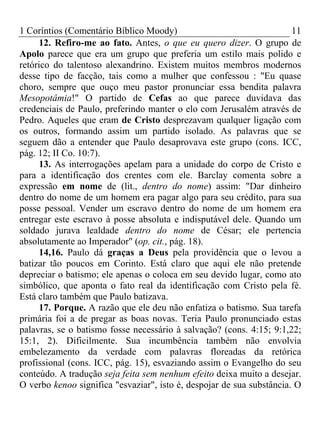 1 Coríntios (Comentário Bíblico Moody) 11
12. Refiro-me ao fato. Antes, o que eu quero dizer. O grupo de
Apolo parece que era um grupo que preferia um estilo mais polido e
retórico do talentoso alexandrino. Existem muitos membros modernos
desse tipo de facção, tais como a mulher que confessou : "Eu quase
choro, sempre que ouço meu pastor pronunciar essa bendita palavra
Mesopotâmia!" O partido de Cefas ao que parece duvidava das
credenciais de Paulo, preferindo manter o elo com Jerusalém através de
Pedro. Aqueles que eram de Cristo desprezavam qualquer ligação com
os outros, formando assim um partido isolado. As palavras que se
seguem dão a entender que Paulo desaprovava este grupo (cons. ICC,
pág. 12; II Co. 10:7).
13. As interrogações apelam para a unidade do corpo de Cristo e
para a identificação dos crentes com ele. Barclay comenta sobre a
expressão em nome de (lit., dentro do nome) assim: "Dar dinheiro
dentro do nome de um homem era pagar algo para seu crédito, para sua
posse pessoal. Vender um escravo dentro do nome de um homem era
entregar este escravo à posse absoluta e indisputável dele. Quando um
soldado jurava lealdade dentro do nome de César; ele pertencia
absolutamente ao Imperador" (op. cit., pág. 18).
14,16. Paulo dá graças a Deus pela providência que o levou a
batizar tão poucos em Corinto. Está claro que aqui ele não pretende
depreciar o batismo; ele apenas o coloca em seu devido lugar, como ato
simbólico, que aponta o fato real da identificação com Cristo pela fé.
Está claro também que Paulo batizava.
17. Porque. A razão que ele deu não enfatiza o batismo. Sua tarefa
primária foi a de pregar as boas novas. Teria Paulo pronunciado estas
palavras, se o batismo fosse necessário à salvação? (cons. 4:15; 9:1,22;
15:1, 2). Dificilmente. Sua incumbência também não envolvia
embelezamento da verdade com palavras floreadas da retórica
profissional (cons. ICC, pág. 15), esvaziando assim o Evangelho do seu
conteúdo. A tradução seja feita sem nenhum efeito deixa muito a desejar.
O verbo kenoo significa "esvaziar", isto é, despojar de sua substância. O
 
