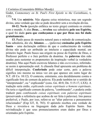 1 Coríntios (Comentário Bíblico Moody) 16
Godet, Commentary on St. Paul's First Epistle to the Corinthians, I,
135).
7-9. Um mistério. Não alguma coisa misteriosa, mas um segredo
divino, uma verdade que não se pode descobrir sem a revelação divina.
10-12. No-lo (posição enfática no texto grego) contrasta os crentes
com o mundo. A eles Deus. . . revelou sua sabedoria pelo seu Espírito,
o qual foi dado para que conheçamos o que por Deus nos foi dado
gratuitamente.
13. Paulo passa de maneira natural para o método de comunicação.
Esta sabedoria, diz ele, falamos . . . (palavras) ensinadas pelo Espírito
Santo – uma declaração enfática de que o conhecimento da verdade
divina não pode ser atribuído ao intelecto e capacidade mental, em
primeiro lugar. Paulo busca sua origem na posse do Espírito de Deus, o
Professor perfeito e o Juiz perfeito da doutrina. As palavras têm sido
usadas para sustentar os proponentes da inspiração verbal (a verdadeira
doutrina). Mas aqui Paulo escreveu falamos e não escrevemos, referindo-
se assim à apresentação oral. A cláusula final apresenta um problema de
difícil interpretação. Conferindo pode estar certo, pois a palavra
significa isto mesmo na única vez em que aparece em outro lugar do
N.T. (II Co. 10:12). O contexto, entretanto, esta decididamente contra o
significado fora do comum da palavra. Ela pode também ter o sentido de
"interpretando", ou " explicando" (cons. Gn. 40:8; Dn. 5:15-17, LXX). A
tradução seria então, explicando coisas espirituais a homens espirituais.
Ou teria o significado comum da palavra, "combinando", e poderia então
traduzir para combinando coisas espirituais com palavras espirituais
(preservando a referência que acabou de ser feita à palavras). Isto parece
preferível, e Paulo, por isso, refere-se ao "aliar palavras e pensamentos
relacionados" (Exp GT, lI, 783). O apóstolo recebeu esta verdade de
Deus e revestiu-a na linguagem dada pelo Espírito Santo. Sua
reivindicação é que seus pronunciamentos eram dados por Deus e
orientados pelo Espírito.
 