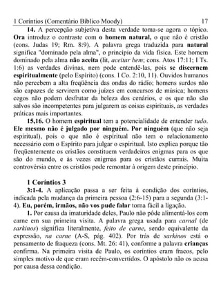 1 Coríntios (Comentário Bíblico Moody) 17
14. A percepção subjetiva desta verdade toma-se agora o tópico.
Ora introduz o contraste com o homem natural, o que não é cristão
(cons. Judas 19; Rm. 8:9). A palavra grega traduzida para natural
significa "dominado pela alma", o princípio da vida física. Este homem
dominado pela alma não aceita (lit, aceitar bem; cons. Atos 17:11; I Ts.
1:6) as verdades divinas, nem pode entendê-las, pois se discernem
espiritualmente (pelo Espírito) (cons. I Co. 2:10, 11). Ouvidos humanos
não percebem a alta freqüência das ondas do rádio; homens surdos não
são capazes de servirem como juízes em concursos de música; homens
cegos não podem desfrutar da beleza dos cenários, e os que não são
salvos são incompetentes para julgarem as coisas espirituais, as verdades
práticas mais importantes.
15,16. O homem espiritual tem a potencialidade de entender tudo.
Ele mesmo não é julgado por ninguém. Por ninguém (que não seja
espiritual), pois o que não é espiritual não tem o relacionamento
necessário com o Espírito para julgar o espiritual. Isto explica porque tão
freqüentemente os cristãos constituem verdadeiros enigmas para os que
são do mundo, e às vezes enigmas para os cristãos currais. Muita
controvérsia entre os cristãos pode remontar à origem deste princípio.
1 Coríntios 3
3:1-4. A aplicação passa a ser feita à condição dos coríntios,
indicada pela mudança da primeira pessoa (2:6-15) para a segunda (3:1-
4). Eu, porém, irmãos, não vos pude falar torna fácil a ligação.
1. Por causa da imaturidade deles, Paulo não pôde alimentá-los com
carne em sua primeira visita. A palavra grega usada para carnal (de
sarkinos) significa literalmente, feito de carne, sendo equivalente da
expressão, na carne (A-S, pág. 402). Por trás de sarkinos está o
pensamento de fraqueza (cons. Mt. 26: 41), conforme a palavra crianças
confirma. Na primeira visita de Paulo, os coríntios eram fracos, pelo
simples motivo de que eram recém-convertidos. O apóstolo não os acusa
por causa dessa condição.
 