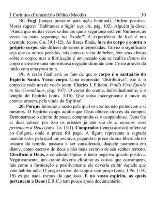 1 Coríntios (Comentário Bíblico Moody) 30
18. Fugi (tempo presente para ação habitual). Ordem positiva.
Moras sugere: "Habitue-se a fugir" (op. cit., pág. 102). Alguém já disse:
"Ainda que muitas vezes se declare que a segurança está em Números, às
vezes há mais segurança no Êxodo!" A experiência de José é um
exemplo (cons. Gn. 39:1-12). As frases finais, fora do corpo e contra o
próprio corpo, são difíceis de serem interpretadas. Talvez o significado
seja que os outros pecados, tais como o vício de beber, têm seus efeitos
sobre o corpo, mas a fornicação é um pecado que se realiza dentro do
corpo e envolve uma monstruosa negação da união com Cristo através da
união com uma prostituta.
19. A razão final está no fato de que o corpo é o santuário do
Espírito Santo. Vosso corpo. Uma expressão "distributiva", isto é, o
corpo de cada um de vocês (com. Charles J. Ellicott, Paul's First Epistle
to the Corinthians, pág. 107). O corpo do crente, individualmente, é o
templo do Espírito (cons. 3:16). Que coisa incongruente é ouvir os
crentes orarem, pela vinda do Espírito!
20. Porque introduz a razão pela qual os crentes não pertencem a si
mesmos. O Espírito ocupa aquilo que Deus obteve através da compra.
Demonstra-se o direito de posse, comprando-se e ocupando-se. Deus fez
as duas coisas; por isso os cristãos já não são de si mesmos, mas
pertencem a Deus (cons. Jo. 13:1). Comprados (tempo aoristo) refere-se
ao Gólgota, onde o preço foi pago. A figura representa a sagrada
manumissão, pela qual um escravo, pagando o preço de sua liberdade no
tesouro do templo, passava a ser considerado, daquele momento em
diante, como escravo do deus e não mais escravo de seu senhor terreno.
Glorificai a Deus, a conclusão lógica, é tanto negativa quanto positiva.
Negativamente, um crente deveria eliminar as coisas que corrompem,
tais como a fornicação e positivamente ele deveria exibir Aquele que
veio habitar nele. O preço terrível do sangue sem preço (cons. I Pe. 1:18,
19) exigia nada menos do que isso. E no vosso espírito, os quais
pertencem a Deus (E.R.C.) tem pouco apoio documentário.
 