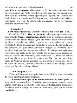 1 Coríntios (Comentário Bíblico Moody) 36
mais feliz se permanecer viúva (cons. v. 8). As palavras de conclusão
parecem indicar que Paulo considerava estas suas palavras divinamente
aprovadas (o também parece apontar para alguém em Corinto que
reivindicava a aprovação do Espírito para suas atividades contrárias às
Escrituras); e o fato de terem sido preservadas no Livro Sagrado
confirma tal ponto de vista.
1 Coríntios 8
B. O Conselho Relativo às Coisas Sacrificadas aos Ídolos. 8:1 – 11:1.
O peri de (E.R.C., Ora, no tocante) indica que aqui começa um
novo assunto. Carnes sacrificadas a ídolos eram as sobras dos animais
sacrificados aos deuses pagãos. Quer um animal fosse oferecido como
sacrifício particular ou público, partes da carne sobravam para o
ofertante. Se fosse um sacrifício particular, a carne podia ser usada para
um banquete, ao qual eram convidados amigos do ofertante. Se o
sacrifício fosse público, a carne que sobrava, depois que os magistrados
retiravam a sua parte, podia ser vendida aos mercados para revenda ao
povo da cidade. Os problemas, pois, eram estes: 1) Podia um cristão
participar da carne que fora oferecido a um falso deus em uma festa
pagã? 2) Podia um cristão comprar e comer carne oferecida aos ídolos?
3) Podia um cristão, quando convidado á casa de um amigo, comer
carne, que fora oferecida aos ídolos?
1) Os Princípios. 8:1-13.
Primeiro Paulo apresenta princípios generalizados para orientação
do crente nesses problemas delicados.
1. Reconhecemos que todos somos senhores do saber pode ser
uma citação da carta deles. Os cristãos possuem conhecimento, mas é
apenas superficial e incompleto (cons. vs. 2,7). Saber, além disso, não é
suficiente para a solução de todos os problemas, pois por si mesmo
ensoberbece.
 