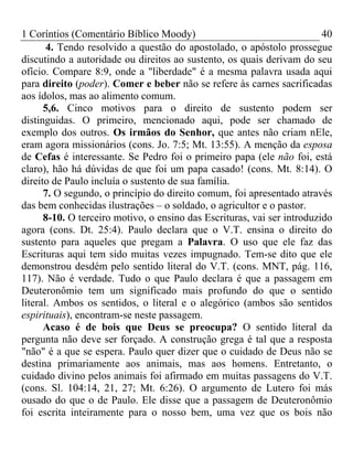 1 Coríntios (Comentário Bíblico Moody) 40
4. Tendo resolvido a questão do apostolado, o apóstolo prossegue
discutindo a autoridade ou direitos ao sustento, os quais derivam do seu
ofício. Compare 8:9, onde a "liberdade" é a mesma palavra usada aqui
para direito (poder). Comer e beber não se refere às carnes sacrificadas
aos ídolos, mas ao alimento comum.
5,6. Cinco motivos para o direito de sustento podem ser
distinguidas. O primeiro, mencionado aqui, pode ser chamado de
exemplo dos outros. Os irmãos do Senhor, que antes não criam nEle,
eram agora missionários (cons. Jo. 7:5; Mt. 13:55). A menção da esposa
de Cefas é interessante. Se Pedro foi o primeiro papa (ele não foi, está
claro), hão há dúvidas de que foi um papa casado! (cons. Mt. 8:14). O
direito de Paulo incluía o sustento de sua família.
7. O segundo, o princípio do direito comum, foi apresentado através
das bem conhecidas ilustrações – o soldado, o agricultor e o pastor.
8-10. O terceiro motivo, o ensino das Escrituras, vai ser introduzido
agora (cons. Dt. 25:4). Paulo declara que o V.T. ensina o direito do
sustento para aqueles que pregam a Palavra. O uso que ele faz das
Escrituras aqui tem sido muitas vezes impugnado. Tem-se dito que ele
demonstrou desdém pelo sentido literal do V.T. (cons. MNT, pág. 116,
117). Não é verdade. Tudo o que Paulo declara é que a passagem em
Deuteronômio tem um significado mais profundo do que o sentido
literal. Ambos os sentidos, o literal e o alegórico (ambos são sentidos
espirituais), encontram-se neste passagem.
Acaso é de bois que Deus se preocupa? O sentido literal da
pergunta não deve ser forçado. A construção grega é tal que a resposta
"não" é a que se espera. Paulo quer dizer que o cuidado de Deus não se
destina primariamente aos animais, mas aos homens. Entretanto, o
cuidado divino pelos animais foi afirmado em muitas passagens do V.T.
(cons. Sl. 104:14, 21, 27; Mt. 6:26). O argumento de Lutero foi más
ousado do que o de Paulo. Ele disse que a passagem de Deuteronômio
foi escrita inteiramente para o nosso bem, uma vez que os bois não
 