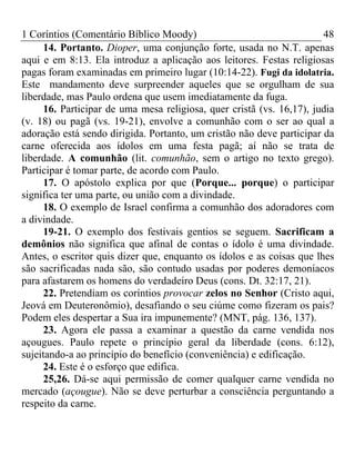 1 Coríntios (Comentário Bíblico Moody) 48
14. Portanto. Dioper, uma conjunção forte, usada no N.T. apenas
aqui e em 8:13. Ela introduz a aplicação aos leitores. Festas religiosas
pagas foram examinadas em primeiro lugar (10:14-22). Fugi da idolatria.
Este mandamento deve surpreender aqueles que se orgulham de sua
liberdade, mas Paulo ordena que usem imediatamente da fuga.
16. Participar de uma mesa religiosa, quer cristã (vs. 16,17), judia
(v. 18) ou pagã (vs. 19-21), envolve a comunhão com o ser ao qual a
adoração está sendo dirigida. Portanto, um cristão não deve participar da
carne oferecida aos ídolos em uma festa pagã; aí não se trata de
liberdade. A comunhão (lit. comunhão, sem o artigo no texto grego).
Participar é tomar parte, de acordo com Paulo.
17. O apóstolo explica por que (Porque... porque) o participar
significa ter uma parte, ou união com a divindade.
18. O exemplo de Israel confirma a comunhão dos adoradores com
a divindade.
19-21. O exemplo dos festivais gentios se seguem. Sacrificam a
demônios não significa que afinal de contas o ídolo é uma divindade.
Antes, o escritor quis dizer que, enquanto os ídolos e as coisas que lhes
são sacrificadas nada são, são contudo usadas por poderes demoníacos
para afastarem os homens do verdadeiro Deus (cons. Dt. 32:17, 21).
22. Pretendiam os coríntios provocar zelos no Senhor (Cristo aqui,
Jeová em Deuteronômio), desafiando o seu ciúme como fizeram os pais?
Podem eles despertar a Sua ira impunemente? (MNT, pág. 136, 137).
23. Agora ele passa a examinar a questão da carne vendida nos
açougues. Paulo repete o princípio geral da liberdade (cons. 6:12),
sujeitando-a ao princípio do benefício (conveniência) e edificação.
24. Este é o esforço que edifica.
25,26. Dá-se aqui permissão de comer qualquer carne vendida no
mercado (açougue). Não se deve perturbar a consciência perguntando a
respeito da carne.
 