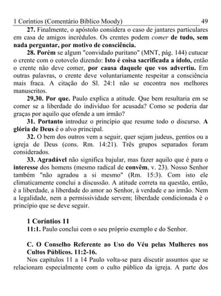 1 Coríntios (Comentário Bíblico Moody) 49
27. Finalmente, o apóstolo considera o caso de jantares particulares
em casa de amigos incrédulos. Os crentes podem comer de tudo, sem
nada perguntar, por motivo de consciência.
28. Porém se algum "convidado puritano" (MNT, pág. 144) cutucar
o crente com o cotovelo dizendo: Isto é coisa sacrificada a ídolo, então
o crente não deve comer, por causa daquele que vos advertiu. Em
outras palavras, o crente deve voluntariamente respeitar a consciência
mais fraca. A citação do Sl. 24:1 não se encontra nos melhores
manuscritos.
29,30. Por que. Paulo explica a atitude. Que bem resultaria em se
comer se a liberdade do indivíduo for acusada? Como se poderia dar
graças por aquilo que ofende a um irmão?
31. Portanto introduz o princípio que resume todo o discurso. A
glória de Deus é o alvo principal.
32. O bem dos outros vem a seguir, quer sejam judeus, gentios ou a
igreja de Deus (cons. Rm. 14:21). Três grupos separados foram
considerados.
33. Agradável não significa bajular, mas fazer aquilo que é para o
interesse dos homens (mesmo radical de convêm, v. 23). Nosso Senhor
também "não agradou a si mesmo" (Rm. 15:3). Com isto ele
climaticamente conclui a discussão. A atitude correta na questão, então,
é a liberdade, a liberdade do amor ao Senhor, à verdade e ao irmão. Nem
a legalidade, nem a permissividade servem; liberdade condicionada é o
princípio que se deve seguir.
1 Coríntios 11
11:1. Paulo conclui com o seu próprio exemplo e do Senhor.
C. O Conselho Referente ao Uso do Véu pelas Mulheres nos
Cultos Públicos. 11:2-16.
Nos capítulos 11 a 14 Paulo volta-se para discutir assuntos que se
relacionam especialmente com o culto público da igreja. A parte dos
 