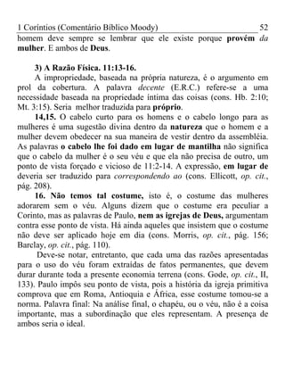 1 Coríntios (Comentário Bíblico Moody) 52
homem deve sempre se lembrar que ele existe porque provém da
mulher. E ambos de Deus.
3) A Razão Física. 11:13-16.
A impropriedade, baseada na própria natureza, é o argumento em
prol da cobertura. A palavra decente (E.R.C.) refere-se a uma
necessidade baseada na propriedade íntima das coisas (cons. Hb. 2:10;
Mt. 3:15). Seria melhor traduzida para próprio.
14,15. O cabelo curto para os homens e o cabelo longo para as
mulheres é uma sugestão divina dentro da natureza que o homem e a
mulher devem obedecer na sua maneira de vestir dentro da assembléia.
As palavras o cabelo lhe foi dado em lugar de mantilha não significa
que o cabelo da mulher é o seu véu e que ela não precisa de outro, um
ponto de vista forçado e vicioso de 11:2-14. A expressão, em lugar de
deveria ser traduzido para correspondendo ao (cons. Ellicott, op. cit.,
pág. 208).
16. Não temos tal costume, isto é, o costume das mulheres
adorarem sem o véu. Alguns dizem que o costume era peculiar a
Corinto, mas as palavras de Paulo, nem as igrejas de Deus, argumentam
contra esse ponto de vista. Há ainda aqueles que insistem que o costume
não deve ser aplicado hoje em dia (cons. Morris, op. cit., pág. 156;
Barclay, op. cit., pág. 110).
Deve-se notar, entretanto, que cada uma das razões apresentadas
para o uso do véu foram extraídas de fatos permanentes, que devem
durar durante toda a presente economia terrena (cons. Gode, op. cit., II,
133). Paulo impôs seu ponto de vista, pois a história da igreja primitiva
comprova que em Roma, Antioquia e África, esse costume tomou-se a
norma. Palavra final: Na análise final, o chapéu, ou o véu, não é a coisa
importante, mas a subordinação que eles representam. A presença de
ambos seria o ideal.
 