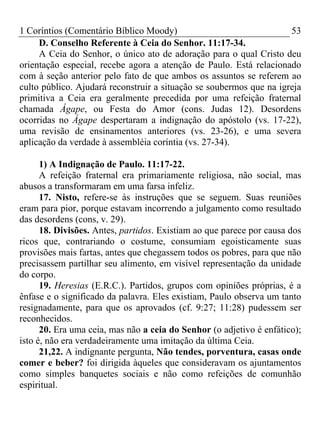 1 Coríntios (Comentário Bíblico Moody) 53
D. Conselho Referente à Ceia do Senhor. 11:17-34.
A Ceia do Senhor, o único ato de adoração para o qual Cristo deu
orientação especial, recebe agora a atenção de Paulo. Está relacionado
com à seção anterior pelo fato de que ambos os assuntos se referem ao
culto público. Ajudará reconstruir a situação se soubermos que na igreja
primitiva a Ceia era geralmente precedida por uma refeição fraternal
chamada Ágape, ou Festa do Amor (cons. Judas 12). Desordens
ocorridas no Ágape despertaram a indignação do apóstolo (vs. 17-22),
uma revisão de ensinamentos anteriores (vs. 23-26), e uma severa
aplicação da verdade à assembléia coríntia (vs. 27-34).
1) A Indignação de Paulo. 11:17-22.
A refeição fraternal era primariamente religiosa, não social, mas
abusos a transformaram em uma farsa infeliz.
17. Nisto, refere-se às instruções que se seguem. Suas reuniões
eram para pior, porque estavam incorrendo a julgamento como resultado
das desordens (cons, v. 29).
18. Divisões. Antes, partidos. Existiam ao que parece por causa dos
ricos que, contrariando o costume, consumiam egoisticamente suas
provisões mais fartas, antes que chegassem todos os pobres, para que não
precisassem partilhar seu alimento, em visível representação da unidade
do corpo.
19. Heresias (E.R.C.). Partidos, grupos com opiniões próprias, é a
ênfase e o significado da palavra. Eles existiam, Paulo observa um tanto
resignadamente, para que os aprovados (cf. 9:27; 11:28) pudessem ser
reconhecidos.
20. Era uma ceia, mas não a ceia do Senhor (o adjetivo é enfático);
isto é, não era verdadeiramente uma imitação da última Ceia.
21,22. A indignante pergunta, Não tendes, porventura, casas onde
comer e beber? foi dirigida àqueles que consideravam os ajuntamentos
como simples banquetes sociais e não como refeições de comunhão
espiritual.
 