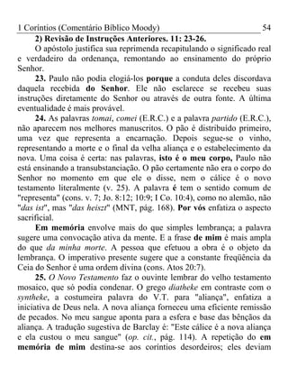 1 Coríntios (Comentário Bíblico Moody) 54
2) Revisão de Instruções Anteriores. 11: 23-26.
O apóstolo justifica sua reprimenda recapitulando o significado real
e verdadeiro da ordenança, remontando ao ensinamento do próprio
Senhor.
23. Paulo não podia elogiá-los porque a conduta deles discordava
daquela recebida do Senhor. Ele não esclarece se recebeu suas
instruções diretamente do Senhor ou através de outra fonte. A última
eventualidade é mais provável.
24. As palavras tomai, comei (E.R.C.) e a palavra partido (E.R.C.),
não aparecem nos melhores manuscritos. O pão é distribuído primeiro,
uma vez que representa a encarnação. Depois segue-se o vinho,
representando a morte e o final da velha aliança e o estabelecimento da
nova. Uma coisa é certa: nas palavras, isto é o meu corpo, Paulo não
está ensinando a transubstanciação. O pão certamente não era o corpo do
Senhor no momento em que ele o disse, nem o cálice é o novo
testamento literalmente (v. 25). A palavra é tem o sentido comum de
"representa" (cons. v. 7; Jo. 8:12; 10:9; I Co. 10:4), como no alemão, não
"das ist", mas "das heiszt" (MNT, pág. 168). Por vós enfatiza o aspecto
sacrificial.
Em memória envolve mais do que simples lembrança; a palavra
sugere uma convocação ativa da mente. E a frase de mim é mais ampla
do que da minha morte. A pessoa que efetuou a obra é o objeto da
lembrança. O imperativo presente sugere que a constante freqüência da
Ceia do Senhor é uma ordem divina (cons. Atos 20:7).
25. O Novo Testamento faz o ouvinte lembrar do velho testamento
mosaico, que só podia condenar. O grego diatheke em contraste com o
syntheke, a costumeira palavra do V.T. para "aliança", enfatiza a
iniciativa de Deus nela. A nova aliança forneceu uma eficiente remissão
de pecados. No meu sangue aponta para a esfera e base das bênçãos da
aliança. A tradução sugestiva de Barclay é: "Este cálice é a nova aliança
e ela custou o meu sangue" (op. cit., pág. 114). A repetição do em
memória de mim destina-se aos coríntios desordeiros; eles deviam
 
