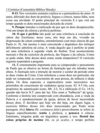 1 Coríntios (Comentário Bíblico Moody) 63
8-13. Nos versículos restantes explica-se a permanência do amor. O
amor, diferindo dos dons de profecia, línguas e ciência, nunca falha, nem
cessa sua atividade. O ponto principal do versículo 8 é que virá um
tempo quando os dons mencionados deixarão de existir.
9. Porque introduz a explicação do por que os dons desaparecerão.
Virá um tempo de ciência e profecia perfeitas.
10. O que é perfeito não pode ser uma referência à conclusão do
cânon das Escrituras; nesse caso, nós hoje em dia, vivendo na
dispensação do cânon completo, entenderíamos com mais clareza do que
Paulo (v. 9). Até mesmo o mais convencido e dogmático dos teólogos
dificilmente admitiria tal coisa. A vinda daquilo que é perfeito só pode
ser uma referência à segunda vinda do Senhor. Esse acontecimento
marcará o fim do exercício da profecia, das línguas e da ciência. Como
se pode então, falar desses dons como sendo temporários? O versículo
seguinte responderá a pergunta.
11. É extremamente importante para se compreender o pensamento
de Paulo que se observa na forma da ilustração que ele introduz nesta
altura. A ilustração tem a intenção de mostrar o caráter do período entre
as duas vindas de Cristo. Com referência a esses dons em particular, ela
pode ser comparada ao crescimento de uma pessoa, da infância à idade
adulta. Os dons especiais e espetaculares eram necessários nos
primórdios do crescimento da verdadeira igreja (cons. Ef. 4:7-16), com
propósitos de autenticação (cons. Hb. 2:3, 4) e edificação (I Co. 14:3),
quando não havia N.T. para dar luz. Eles eram o "balbuciar" da igreja.
Conforme a história tem comprovado com abundância, com a vinda da
Palavra e o amadurecimento da igreja, deixou de haver necessidade
desses dons. É duvidoso que hoje em dia haja, em algum lugar, o
exercício bíblico desses três dons mencionados por Paulo nesta
passagem. (Eu) falava (lit. costumava falar) possivelmente se refere às
línguas especificamente, sentia à profecia, e pensava à ciência.
Entretanto, ninguém pode ser dogmático quanto a isso. Desisti das
coisas próprias de menino (lit, eu já acabei, o tempo perfeito
 