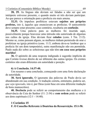 1 Coríntios (Comentário Bíblico Moody) 69
28, 29. As línguas não deviam ser faladas a não ser que um
intérprete estivesse presente, e quando muito só três deviam participar.
Ao que parece a orientação para a profecia era mais amena.
32,33. Os impulsos proféticos estavam sujeitos aos próprios
profetas, isto é, àqueles que enunciavam as profecias. O autocontrole
deve sempre estar presente; caso contrário, resultaria em confusão.
34,35. Uma palavra para as mulheres foi inserida aqui,
possivelmente porque houvesse uma intrusão não autorizada de algumas
nos cultos da igreja. Elas deviam ficar caladas (cons. I Tm. 2:12).
Mesmo se, como pensam alguns, as mulheres tinham permissão de orar e
profetizar na igreja primitiva (cons. 11:5, embora deva-se lembrar que a
profecia foi um dom temporário), outra manifestação não era permitida.
Paulo nada diz sobre as solteironas que não têm em casa seus próprios
maridos!
36. O apóstolo dá uma resposta indignada à sugestão implícita de
que Corinto tivesse direito de ser diferente das outras igrejas. Os crentes
coríntios não eram diferentes em autoridade e posição.
6) A Conclusão. 14:37-40.
Um resumo e uma conclusão, começando com uma forte declaração
de autoridade.
38. Será ignorado. O ignorante das palavras de Paulo devia ser
abandonado em sua condição. A tradução correta, entretanto, poderia ser,
que seja ignorado, isto é, por Deus (com base em uma diferente tradução
de bons manuscritos).
40. Decência pode se referir ao comportamento das mulheres e à
observância da Ceia do Senhor (11: 2-34) e com ordem pode se referir
aos dons espirituais (12:1 - 14:40).
1 Coríntios 15
F. O Conselho Referente à Doutrina da Ressurreição. 15:1-58.
 