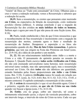 1 Coríntios (Comentário Bíblico Moody) 73
"Amém" de Deus ao "Tudo está consumado" de Cristo. Olhamos para a
cruz e vemos a redenção realizada; vemos a Ressurreição e sabemos que
a redenção foi aceita.
18,19. Sem a ressurreição, os crentes que pensaram estar morrendo
em Cristo, na expectativa da bênção da ressurreição, estão realmente
perdidos (forma enfática). A amarga conclusão é que a negação da
Ressurreição faz dos cristãos os mais infelizes de todos os homens.
Sofrem aqui e agora por uma fé que não passa de uma ficção (cons. Rm.
8:18).
20. Paulo, tendo estabelecido o fato de que Cristo ressuscitou e que
o reconhecimento de Sua ressurreição é inconsistente com a negação da
ressurreição dos mortos, comenta agora o fruto e resultado da
ressurreição do Senhor. Desaparece a suposição e os fatos são
apresentados quando ele diz, Mas de fato Cristo ressuscitou. A palavra
primícias, que tem sua origem na Festa das Primícias em Israel (cons.
Lv. 23:9-14), dá a idéia de um penhor e um modelo.
21, 22. Há um relacionamento indefinido entre Adão e a morte e
Cristo e a vida. O pensamento do apóstolo penetra no assunto de
Romanos 5. Quando Paulo escreve todos serão vivificados em Cristo,
ele não está ensinando universalismo (uma heresia), nem ressurreição
universal (uma verdade, mas não apresentada aqui), mas a ressurreição
universal em Cristo. Os dois todos não são idênticos em quantidade,
estando limitados pelas frases preposicionais em Adão e em Cristo
(cons. Rm. 5:18). A palavra vivificados nunca foi usada em relação aos
injustos no N.T. (cons. Jo. 5:21; 6:63; Rm. 8:11; Gl. 3:21; I Co. 15:45, o
mesmo contexto). O capítulo contempla a ressurreição só dos crentes.
23. A ordem da ressurreição é o que vá ser discutido agora. Cristo é
o primeiro, seguido dos crentes, os que são de Cristo na sua vinda
quando vier buscar a Igreja (cons. I Ts. 4:13-18).
24. Então; eita no grego, cobre um intervalo, tal como o
intimamente relacionado epeita, o depois do versículo precedente, cobre
um intervalo longo, o intervalo do reino de Cristo na terra. Cada vez que
 