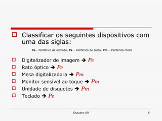 Classificar os seguintes dispositivos com uma das siglas: Pe - Periférico de entrada, Ps – Periférico de saída, Pm – Periférico misto Digitalizador de imagem Pe Rato óptico Pe Mesa digitalizadora Pm Monitor sensível ao toque Pm Unidade de disquetes Pm Teclado Pe Outubro 09