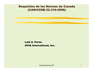 Requisitos de las Normas de Canada
     (CAN/CGSB-32.310-2006)




   Lebi A. Perez.
   OCIA International, Inc.




              Canada Normas SP       1
 