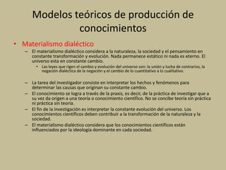 Modelos teóricos de producción de
conocimientos
• Materialismo dialéctico
– El materialismo dialéctico considera a la naturaleza, la sociedad y el pensamiento en
constante transformación y evolución. Nada permanece estático ni nada es eterno. El
universo esta en constante cambio.
• Las leyes que rigen el cambio y evolución del universo son: la unión y lucha de contrarios, la
negación dialéctica de la negación y el cambio de lo cuantitativo a lo cualitativo.
– La tarea del investigador consiste en interpretar los hechos y fenómenos para
determinar las causas que originan su constante cambio.
– El conocimiento se logra a través de la praxis, es decir, de la práctica de investigar que a
su vez da origen a una teoría o conocimiento científico. No se concibe teoría sin práctica
ni práctica sin teoría.
– El fin de la investigación es interpretar la constante evolución del universo. Los
conocimientos científicos deben contribuir a la transformación de la naturaleza y la
sociedad.
– El materialismo dialéctico considera que los conocimientos científicos están
influenciados por la ideología dominante en cada sociedad.
 
